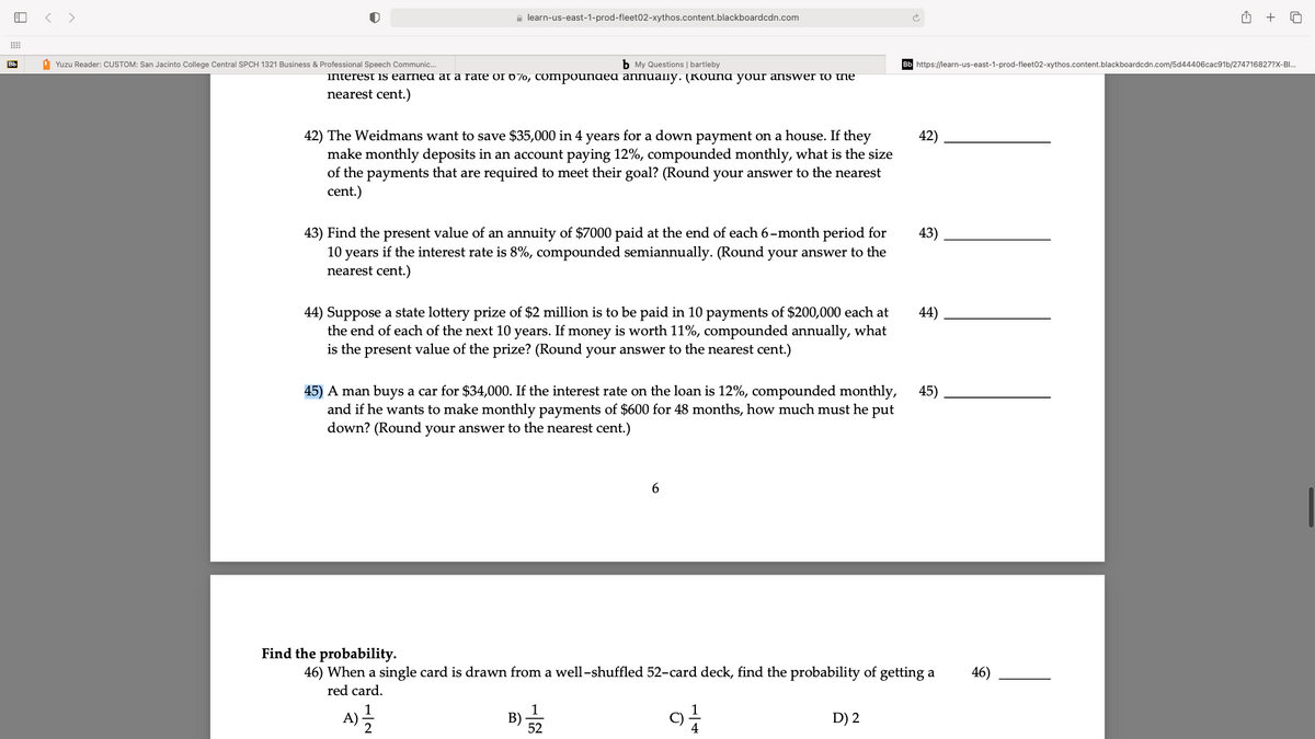 < >
e learn-us-east-1-prod-fleet02-xythos.content.blackboardcdn.com
+
Bb
1 Yuzu Reader: CUSTOM: San Jacinto College Central SPCH 1321 Business & Professional Speech Communic.
b My Questions | bartleby
https://learn-us-east-1-prod-fleet02-xythos.content.blackboardcdn.com/5d44406cac91b/274716827?X-BI.
interest is earned at a rate of o 7o, Compoundea annually. (Kouna your answer to the
nearest cent.)
42) The Weidmans want to save $35,000 in 4 years for a down payment on a house. If they
make monthly deposits in an account paying 12%, compounded monthly, what is the size
of the payments that are required to meet their goal? (Round your answer to the nearest
cent.)
42)
43) Find the present value of an annuity of $7000 paid at the end of each 6-month period for
10 years if the interest rate is 8%, compounded semiannually. (Round your answer to the
nearest cent.)
43)
44) Suppose a state lottery prize of $2 million is to be paid in 10 payments of $200,000 each at
the end of each of the next 10 years. If money is worth 11%, compounded annually, what
is the present value of the prize? (Round your answer to the nearest cent.)
44)
45) A man buys a car for $34,000. If the interest rate on the loan is 12%, compounded monthly,
and if he wants to make monthly payments of $600 for 48 months, how much must he put
45)
down? (Round your answer to the nearest cent.)
Find the probability.
46) When a single card is drawn from a well-shuffled 52-card deck, find the probability of getting a
red card.
46)
B)
D) 2
52
