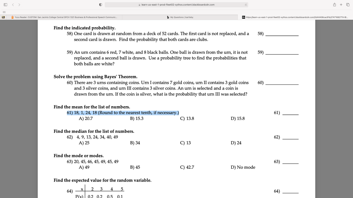 < >
e learn-us-east-1-prod-fleet02-xythos.content.blackboardcdn.com
+
Bb
1 Yuzu Reader: CUSTOM: San Jacinto College Central SPCH 1321 Business & Professional Speech Communic.
b My Questions | bartleby
https://learn-us-east-1-prod-fleet02-xythos.content.blackboardcdn.com/5d44406cac91b/274716827?X-BI.
Find the indicated probability.
58) One card is drawn at random from a deck of 52 cards. The first card is not replaced, and a
second card is drawn. Find the probability that both cards are clubs.
58)
59) An urn contains 6 red, 7 white, and 8 black balls. One ball is drawn from the urn, it is not
replaced, and a second ball is drawn. Use a probability tree to find the probabilities that
59)
both balls are white?
Solve the problem using Bayes' Theorem.
60) There are 3 urns containing coins. Urn I contains 7 gold coins, urn II contains 3 gold coins
and 3 silver coins, and urn III contains 3 silver coins. An urn is selected and a coin is
drawn from the urn. If the coin is silver, what is the probability that urn III was selected?
60)
Find the mean for the list of numbers.
61) 18, 1, 24, 18 (Round to the nearest tenth, if necessary.)
A) 20.7
61)
B) 15.3
С) 13.8
D) 15.8
Find the median for the list of numbers.
62) 4, 9, 13, 24, 34, 40, 49
A) 25
62)
В) 34
C) 13
D) 24
Find the mode or modes.
63) 20, 45, 46, 45, 49, 45, 49
A) 49
63)
В) 45
С) 42.7
D) No mode
Find the expected value for the random variable.
3
4
64)
P(x) 0.2 0.2
64)
0.5 0.1
