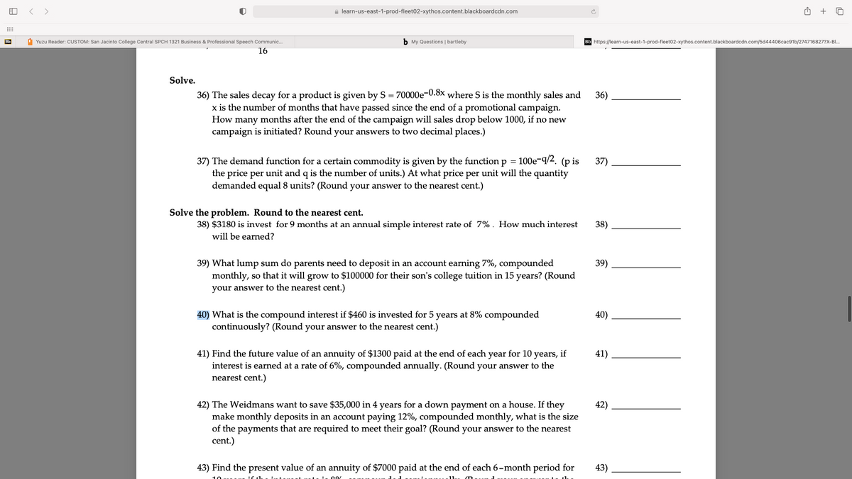 < >
e learn-us-east-1-prod-fleet02-xythos.content.blackboardcdn.com
+
Bb
1 Yuzu Reader: CUSTOM: San Jacinto College Central SPCH 1321 Business & Professional Speech Communic.
b My Questions | bartleby
https://learn-us-east-1-prod-fleet02-xythos.content.blackboardcdn.com/5d44406cac91b/274716827?X-BI.
16
Solve.
36) The sales decay for a product is given by S = 70000e-0.8x where S is the monthly sales and
x is the number of months that have passed since the end of a promotional campaign.
How many months after the end of the campaign will sales drop below 1000, if no new
campaign is initiated? Round your answers to two decimal places.)
36)
100е-9/2. (p is
37) The demand function for a certain commodity is given by the function p
the price per unit and q is the number of units.) At what price per unit will the quantity
demanded equal 8 units? (Round your answer to the nearest cent.)
37)
Solve the problem. Round to the nearest cent.
38) $3180 is invest for 9 months at an annual simple interest rate of 7%. How much interest
38)
will be earned?
39) What lump sum do parents need to deposit in an account earning 7%, compounded
monthly, so that it will grow to $100000 for their son's college tuition in 15 years? (Round
39)
your answer to the nearest cent.)
40) What is the compound interest if $460 is invested for 5 years at 8% compounded
40)
continuously? (Round your answer to the nearest cent.)
41) Find the future value of an annuity of $1300 paid at the end of each year for 10 years, if
interest is earned at a rate of 6%, compounded annually. (Round your answer to the
nearest cent.)
41)
42) The Weidmans want to save $35,000 in 4 years for a down payment on a house. If they
make monthly deposits in an account paying 12%, compounded monthly, what is the size
of the payments that are required to meet their goal? (Round your answer to the nearest
cent.)
42)
43) Find the present value of an annuity of $7000 paid at the end of each 6-month period for
43)
