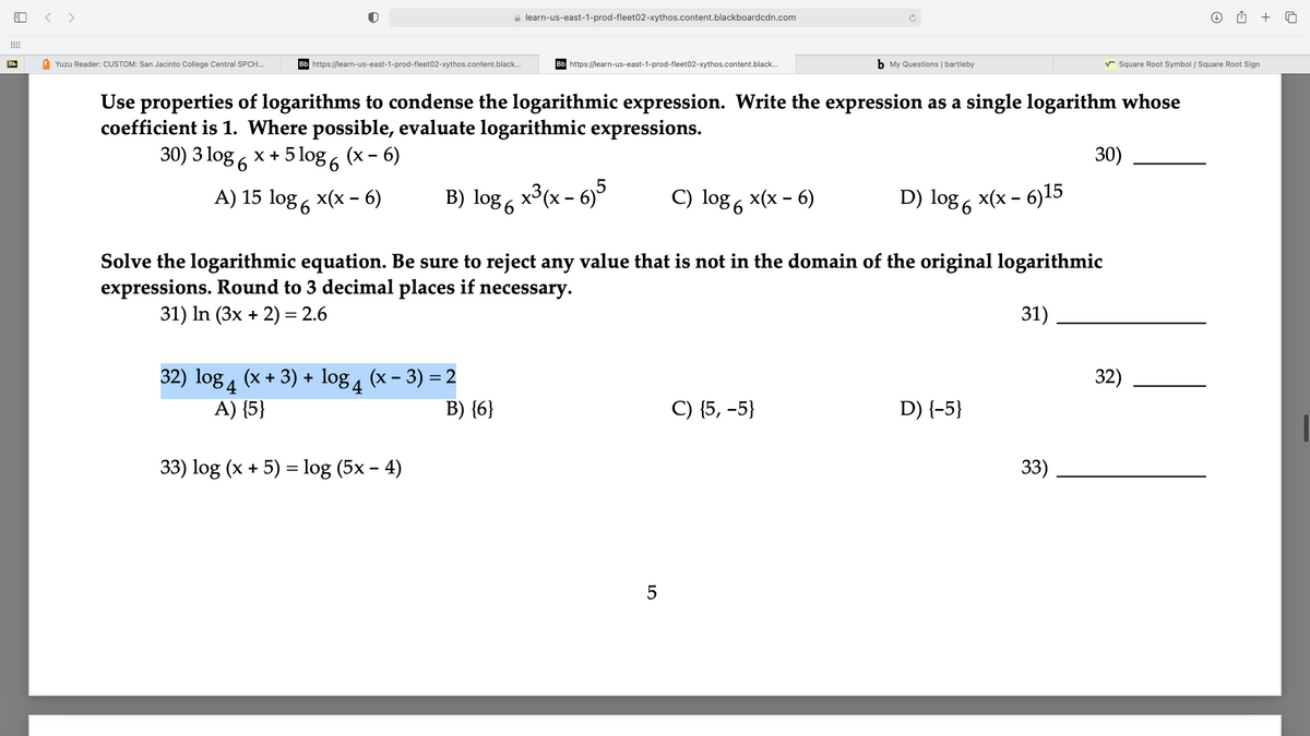 < >
e learn-us-east-1-prod-fleet02-xythos.content.blackboardcdn.com
Bb
1 Yuzu Reader: CUSTOM: San Jacinto College Central SPCH..
Bb https://learn-us-east-1-prod-fleet02-xythos.content.black.
Bb https://learn-us-east-1-prod-fleet02-xythos.content.black.
b My Questions | bartleby
v Square Root Symbol / Square Root Sign
Use properties of logarithms to condense the logarithmic expression. Write the expression as a single logarithm whose
coefficient is 1. Where possible, evaluate logarithmic expressions.
30) 3 log 6 x + 5 log , (x - 6)
30)
A) 15 log , x(x - 6)
B) log 6
x3(x - 6)5
C) log 6 x(x – 6)
D) log 6 x(x - 6)15
36
Solve the logarithmic equation. Be sure to reject any value that is not in the domain of the original logarithmic
expressions. Round to 3 decimal places if necessary.
31) In (3x + 2) = 2.6
31)
32) log 4 (x + 3) + log 4
(x - 3) = 2
32)
A) {5}
B) {6}
C) {5, -5}
D) {-5}
33) log (x + 5) = log (5x – 4)
33)
LO

