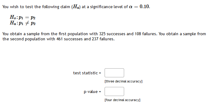 You wish to test the following daim (Ha) at a significance level of a =
0.10.
H.:P1 = P2
Ha:P1 + P2
You obtain a sample from the first population with 325 successes and 108 failures. You obtain a sample from
the second population with 461 successes and 237 failures.
test statistic =
[three decimal accuracy]
p-value =
[four decimal accuracy]
