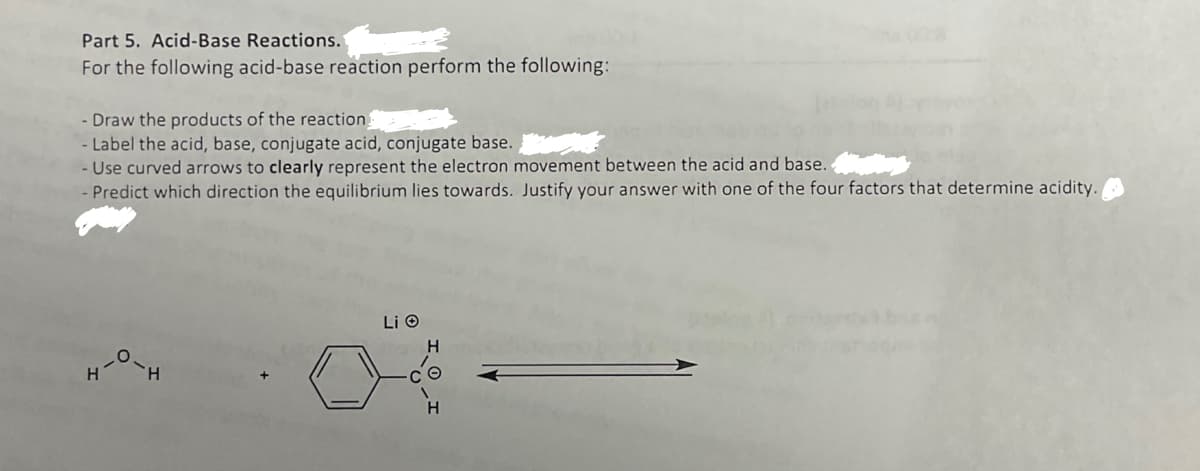 Part 5. Acid-Base Reactions.
For the following acid-base reaction perform the following:
Draw the products of the reaction
- Label the acid, base, conjugate acid, conjugate base.
- Use curved arrows to clearly represent the electron movement between the acid and base.
-Predict which direction the equilibrium lies towards. Justify your answer with one of the four factors that determine acidity.
H
Li O