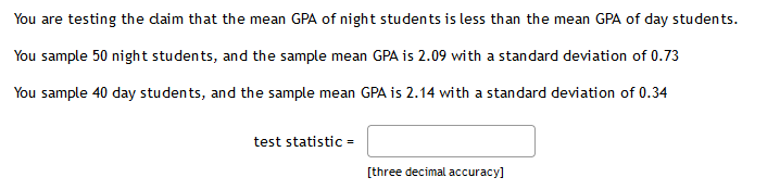 You are testing the daim that the mean GPA of night students is less than the mean GPA of day students.
You sample 50 night students, and the sample mean GPA is 2.09 with a standard deviation of 0.73
You sample 40 day students, and the sample mean GPA is 2.14 with a standard deviation of 0.34
test statistic =
[three decimal accuracy]
