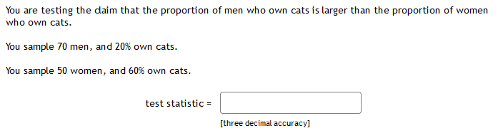 You are testing the daim that the proportion of men who own cats is larger than the proportion of women
who own cats.
You sample 70 men, and 20% own cats.
You sample 50 women, and 60% own cats.
test statistic =
[three decimal accuracy]
