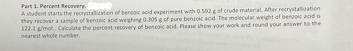 Part 1. Percent Recovery..
A student starts the recrystallization of benzoic acid experiment with 0.592 g of crude material. After recrystallization
they recover a sample of benzoic acid weighing 0.305 g of pure benzoic acid. The molecular weight of benzoic acid is
122.1 g/mol. Calculate the percent recovery of benzoic acid. Please show your work and round your answer to the
nearest whole number.