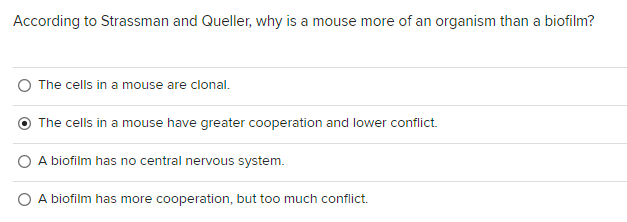 According to Strassman and Queller, why is a mouse more of an organism than a biofilm?
The cells in a mouse are clonal.
The cells in a mouse have greater cooperation and lower conflict.
A biofilm has no central nervous system.
A biofilm has more cooperation, but too much conflict.