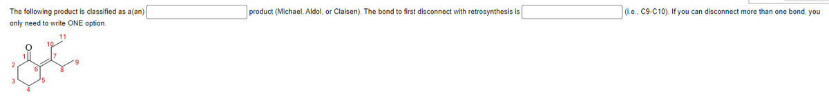 The following product is classified as a (an)
only need to write ONE option.
11
product (Michael, Aldol, or Claisen). The bond to first disconnect with retrosynthesis is
(i.e., C9-C10). If you can disconnect more than one bond, you