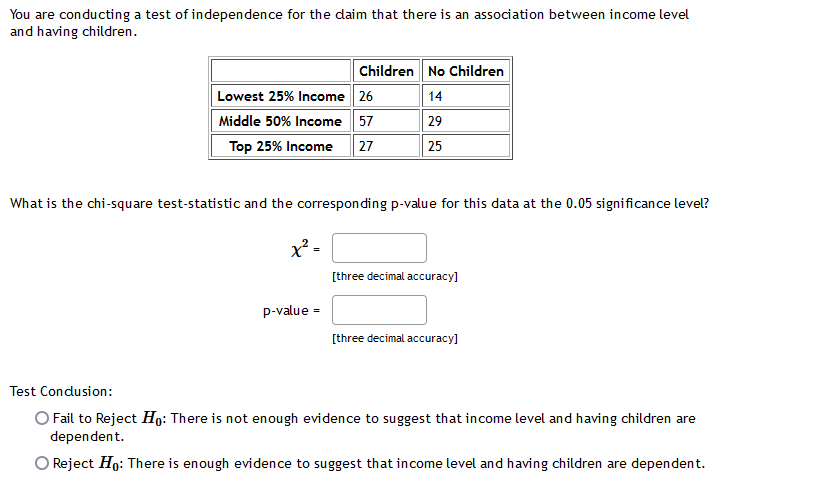 You are conducting a test of independence for the daim that there is an association between income level
and having children.
Children No Children
Lowest 25% Income 26
14
Middle 50% Income 57
29
Top 25% Income
27
25
What is the chi-square test-statistic and the corresponding p-value for this data at the 0.05 significance level?
[three decimal accuracy]
p-value =
[three decimal accuracy]
Test Condusion:
O Fail to Reject Họ: There is not enough evidence to suggest that income level and having children are
dependent.
O Reject Ho: There is enough evidence to suggest that income level and having children are dependent.
