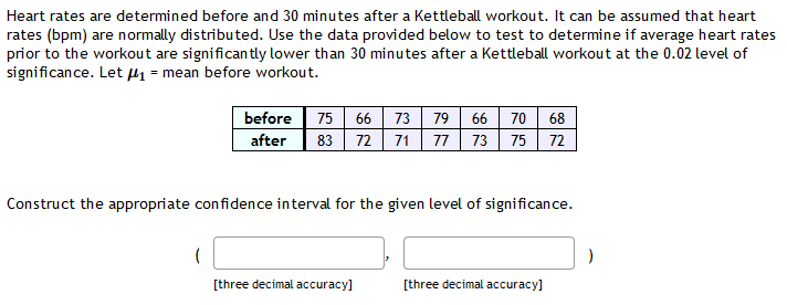 Heart rates are determined before and 30 minutes after a Kettleball workout. It can be assumed that heart
rates (bpm) are normally distributed. Use the data provided below to test to determine if average heart rates
prior to the workout are significan tly lower than 30 minutes after a Kettleball workout at the 0.02 level of
significance. Let µ1 = mean before workout.
75 66 73 79 66 70 68
72 71 77 73 75 72
before
after
83
Construct the appropriate confidence interval for the given level of significance.
[three decimal accuracy]
[three decimal accuracy]
