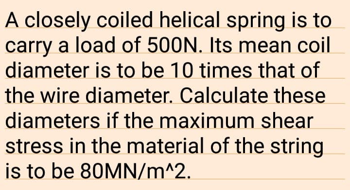 A closely coiled helical spring is to
carry a load of 500N. Its mean coil
diameter is to be 10 times that of
the wire diameter. Calculate these
diameters if the maximum shear
stress in the material of the string
is to be 80MN/m^2.
