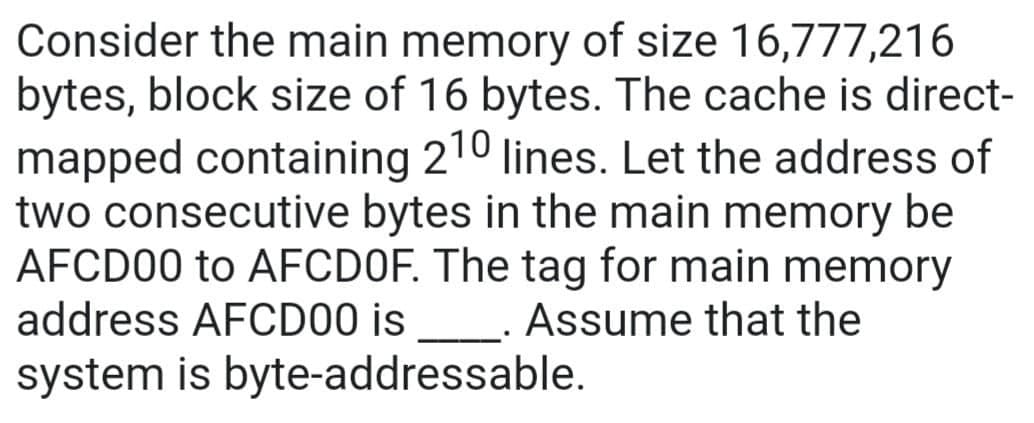 Consider the main memory of size 16,777,216
bytes, block size of 16 bytes. The cache is direct-
mapped containing 210 lines. Let the address of
two consecutive bytes in the main memory be
AFCD00 to AFCDOF. The tag for main memory
address AFCD00 is _. Assume that the
system is byte-addressable.