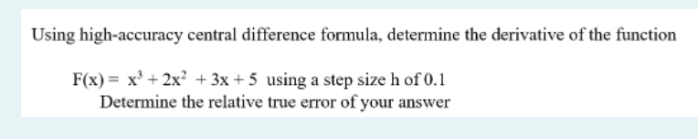 Using high-accuracy central difference formula, determine the derivative of the function
F(x) = x' + 2x? + 3x + 5 using a step size h of 0.1
Determine the relative true error of your answer
