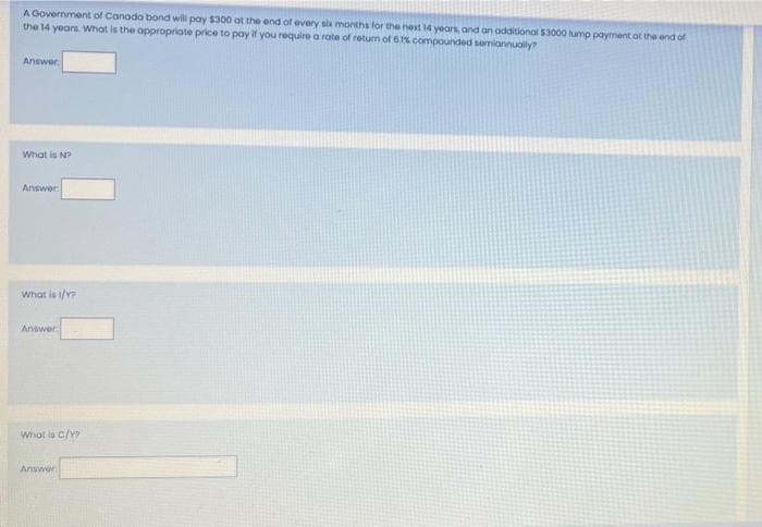 A Government of Canoda bond will pay $300 at the end of every six months for the nest 14 years, and an odditional $3000 lump payment ot the end of
the 14 years. What is the appropriote price to pay if you require a rote of retum of 6%. compounded semiannualy?
Answer
What is N?
Answer
What is 1/Y
Answer
Whot ls c/Y
Answer
