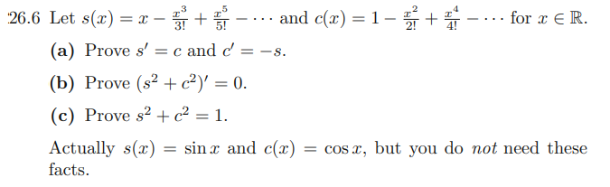 26.6 Let s(x) = x –
and c(x) = 1- +-. for x E R.
for x € R.
-. ..
(a) Prove s' = c and c'
-s.
(b) Prove (s² +c²)' = 0.
(c) Prove s² +c² = 1.
= sin x and c(x)
Actually s(x)
facts.
= cos x, but you do not need these
