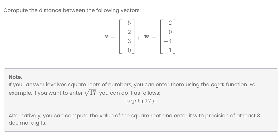 Compute the distance between the following vectors:
v =
w =
-4
Note.
If your answer involves square roots of numbers, you can enter them using the sqrt function. For
example, if you want to enter /17 you can do it as follows:
sqrt(17)
Alternatively, you can compute the value of the square root and enter it with precision of at least 3
decimal digits.
