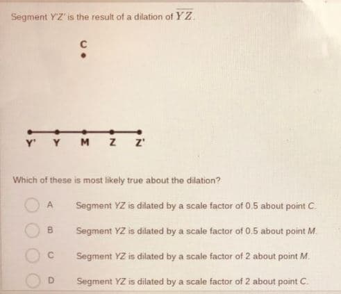 Segment YZ' is the result of a dilation of YZ.
C
Y'
Y
M
z'
Which of these is most likely true about the dilation?
Segment YZ is dilated by a scale factor of 0.5 about point C.
Segment YZ is dilated by a scale factor of 0.5 about point M.
Segment YZ is dilated by a scale factor of 2 about point M.
D.
Segment YZ is dilated by a scale factor of 2 about point C.
