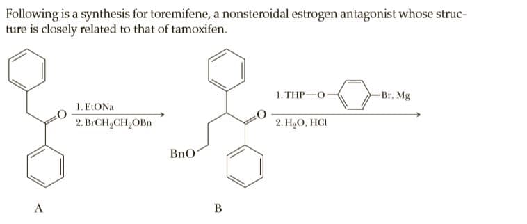 Following is a synthesis for toremifene, a nonsteroidal estrogen antagonist whose struc-
ture is closely related to that of tamoxifen.
1. THP-O
-Br, Mg
1. E:ONA
2. BICH,CH,OBn
2. H,O, HCI
BnO
A
B
