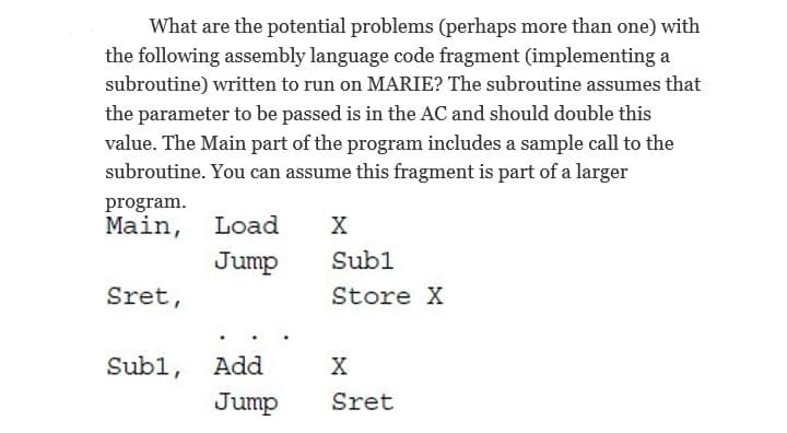 What are the potential problems (perhaps more than one) with
the following assembly language code fragment (implementing a
subroutine) written to run on MARIE? The subroutine assumes that
the parameter to be passed is in the AC and should double this
value. The Main part of the program includes a sample call to the
subroutine. You can assume this fragment is part of a larger
program.
Main, Load
х
Jump
Subl
Sret,
Store X
Subl, Add
х
Jump
Sret
