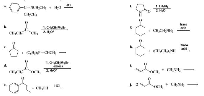На
1. LIAIH4
2. H,0
a.
C=NCH,CH3 + H20
ČH,CH3
O.
trace
acid
b.
1. CH;CH,MgBr
CH3 2. H;0*
g.
+ CH;CH,NH2
CH;CH
trace
acid
h.
+ (CHs)3P=CHCH3
+ (CH;CH,),NH
1. CH;CH,MgBr
excess
d.
i.
CH3CH
2. H30*
+ CH;NH2
OCH3
-ОСН
j. 2
+ CH3NH2
на
+ CH3OH
OCH3

