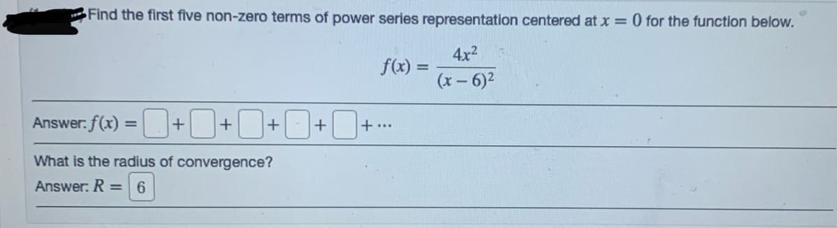 Find the first five non-zero terms of power series representation centered at x = 0 for the function below.
4x2
f(x) =
(x – 6)2
Answer: f(x) =+
+ - +
+...
%3D
What is the radius of convergence?
Answer: R = 6
