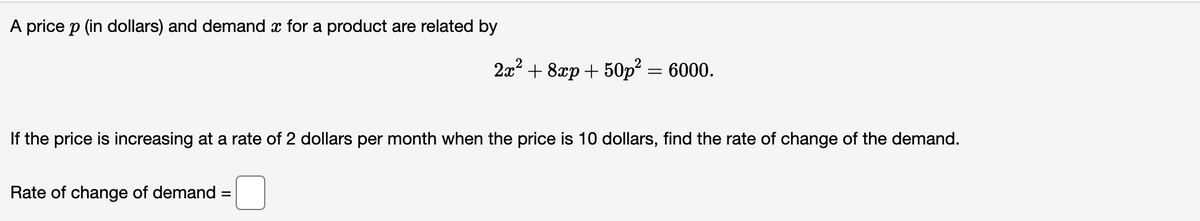 A price p (in dollars) and demand x for a product are related by
2x? + 8xp + 50p² = 6000.
If the price is increasing at a rate of 2 dollars per month when the price is 10 dollars, find the rate of change of the demand.
Rate of change of demand =
