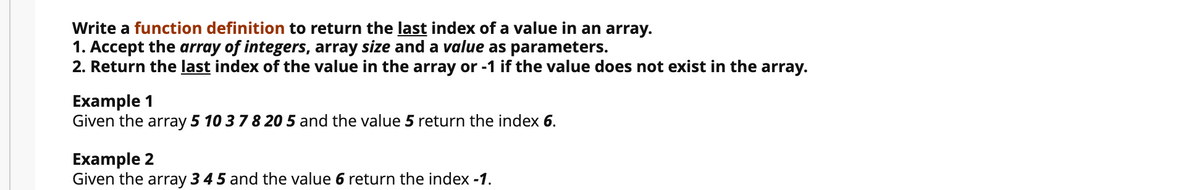 Write a function definition to return the last index of a value in an array.
1. Accept the array of integers, array size and a value as parameters.
2. Return the last index of the value in the array or -1 if the value does not exist in the array.
Example 1
Given the array 5 10 37 8 20 5 and the value 5 return the index 6.
Example 2
Given the array 3 4 5 and the value 6 return the index -1.
