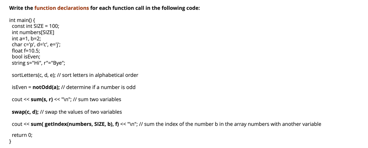 Write the function declarations for each function call in the following code:
int main() {
const int SIZE =
100;
int numbers[SIZE]
int a=1, b=2;
char c='p', d='c', e='j';
float f=10.5;
bool isEven;
string s="Hi", r"="Bye";
sortLetters(c, d, e); // sort letters in alphabetical order
isEven = notOdd(a); // determine if a number is odd
cout << sum(s, r) << "\n"; // sum two variables
swap(c, d); // swap the values of two variables
cout << sum( getIndex(numbers, SIZE, b), f) << "\n"; // sum the index of the number b in the array numbers with another variable
return 0;
}
