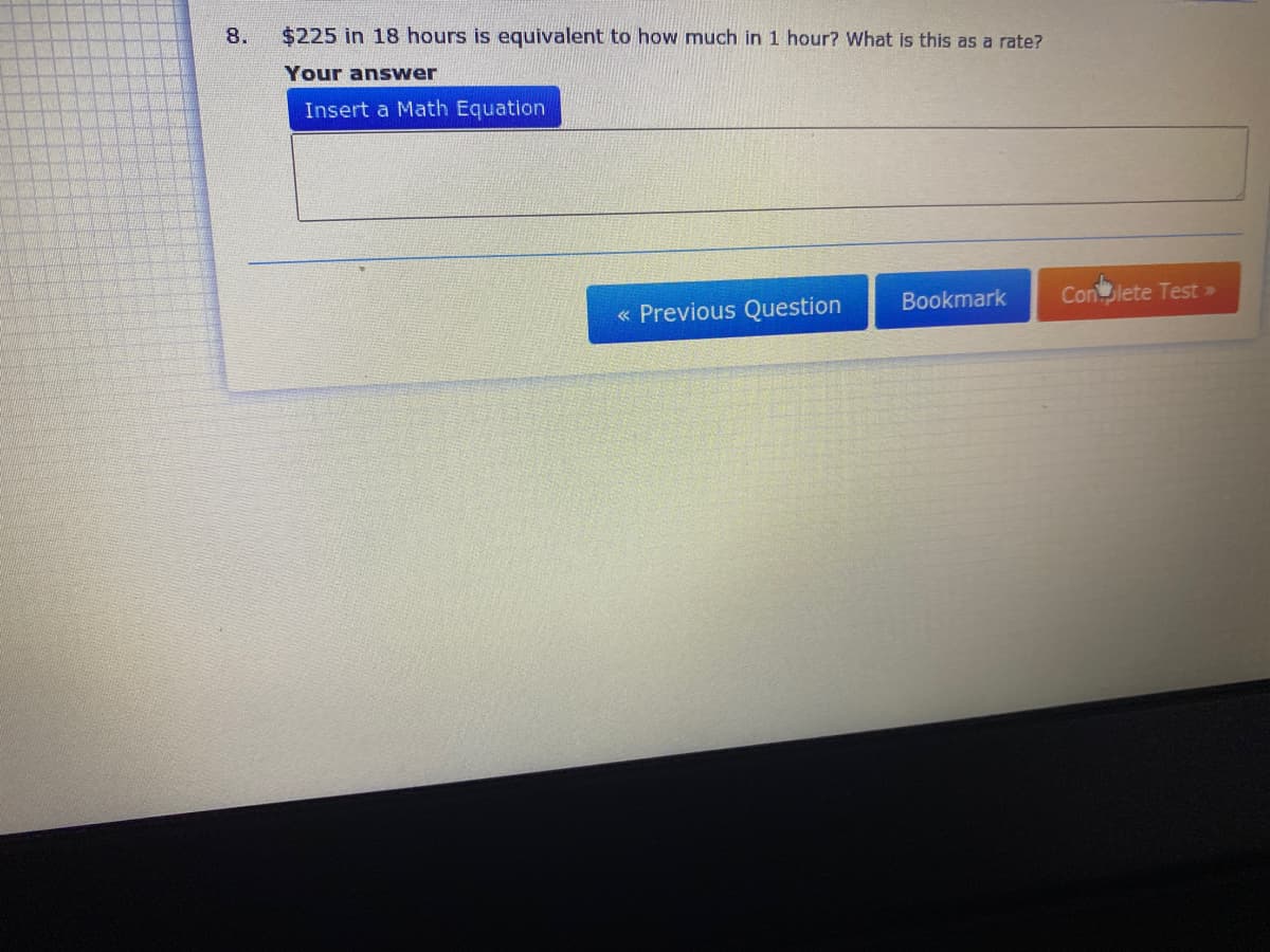 8.
$225 in 18 hours is equivalent to how much in 1 hour? What is this as a rate?
Your answer
Insert a Math Equation
Bookmark
Conlete Test >
« Previous Question
