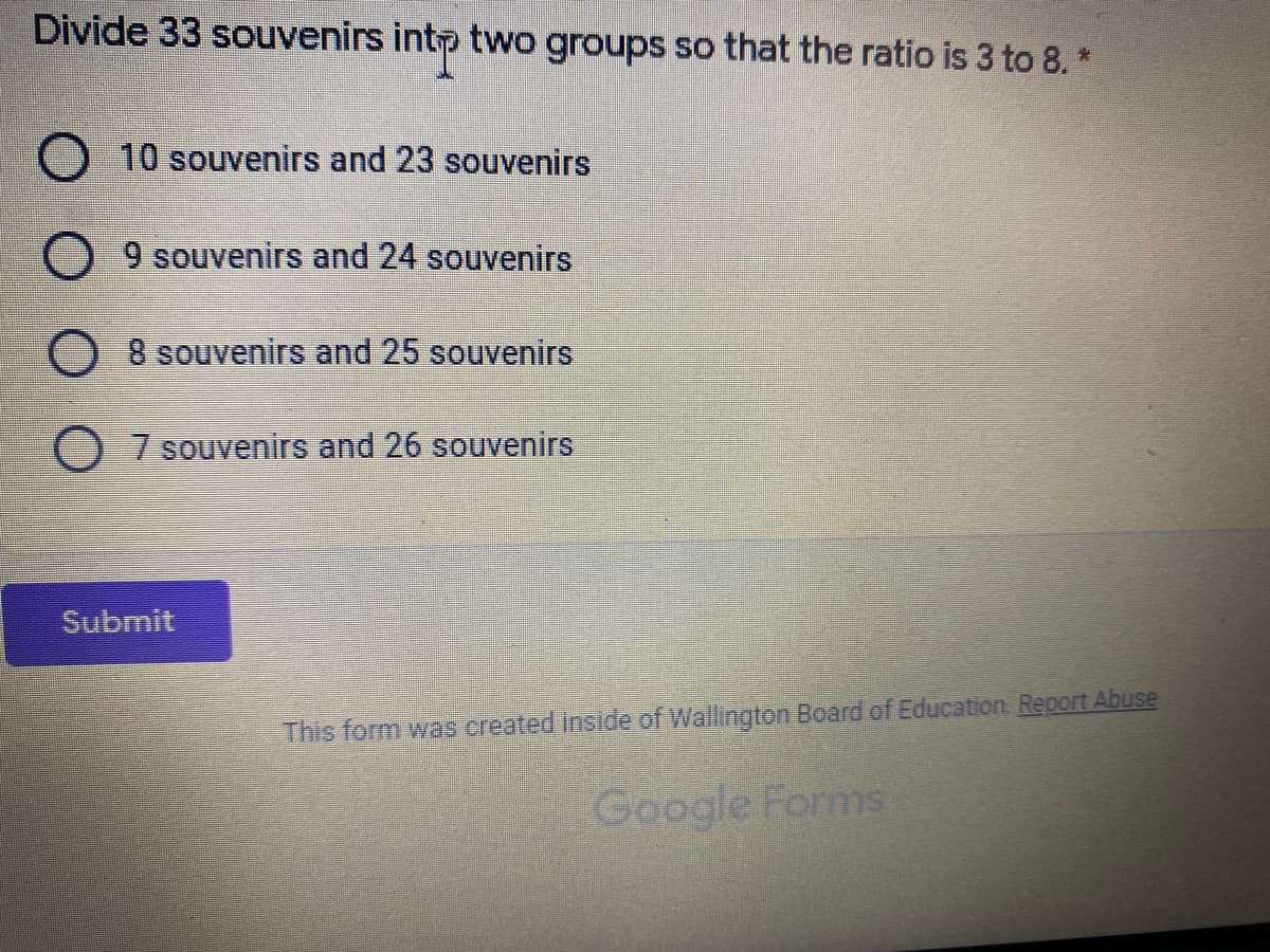 Divide 33 souvenirs intp two groups so that the ratio is 3 to 8. *
10 souvenirs and 23 souvenirs
9 souvenirs and 24 souvenirs
8 souvenirs and 25 souvenirs
7 souvenirs and 26 souvenirs
Submit
This form was created inside of Wallington Board of Education. Report Abuse
Google Forms

