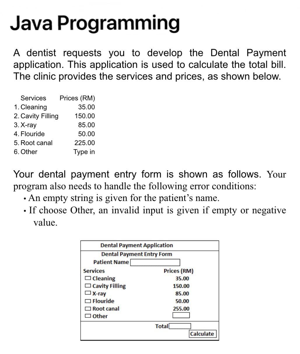 Java Programming
A dentist requests you to develop the Dental Payment
application. This application is used to calculate the total bill.
The clinic provides the services and prices, as shown below.
Services
Prices (RM)
1. Cleaning
35.00
2. Cavity Filling
150.00
3. Х-гаy
85.00
4. Flouride
50.00
5. Root canal
225.00
6. Other
Турe in
Your dental payment entry form is shown as follows. Your
program also needs to handle the following error conditions:
• An empty string is given for the patient's name.
If choose Other, an invalid input is given if empty or negative
value.
Dental Payment Application
Dental Payment Entry Form
Patient Name
Services
Prices (RM)
O cleaning
Cavity Filling
X-ray
O Flouride
35.00
150.00
85.00
50.00
Root canal
255.00
O Other
Total[
Calculate
