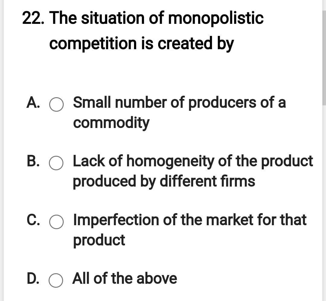 22. The situation of monopolistic
competition is created by
A. O Small number of producers of a
commodity
B. O Lack of homogeneity of the product
produced by different firms
C. O Imperfection of the market for that
product
D. O All of the above
