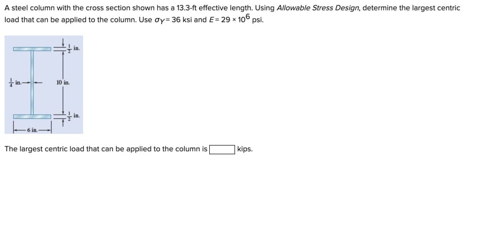 A steel column with the cross section shown has a 13.3-ft effective length. Using Allowable Stress Design, determine the largest centric
load that can be applied to the column. Use oy= 36 ksi and E= 29 x 10° psi.
in
i in. -
10 in.
-in.
6 in.
The largest centric load that can be applied to the column is
kips.
