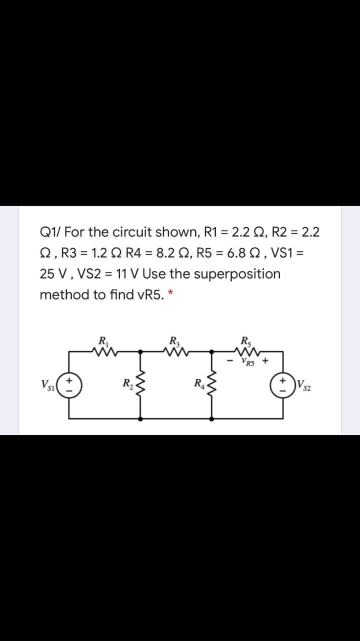 Q1/ For the circuit shown, R1 = 2.2 Q, R2 = 2.2
Q, R3 = 1.2 Q R4 = 8.2 Q, R5 = 6.8 Q, VS1 =
25 V, VS2 = 11 V Use the superposition
%3D
%3D
method to find vR5. *
R,
R
Vs:
R2
R4
SI
S2
