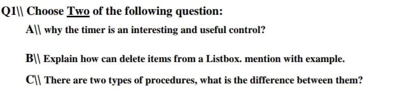 Q1\| Choose Two of the following question:
A|| why the timer is an interesting and useful control?
B|| Explain how can delete items from a Listbox. mention with example.
C|| There are two types of procedures, what is the difference between them?

