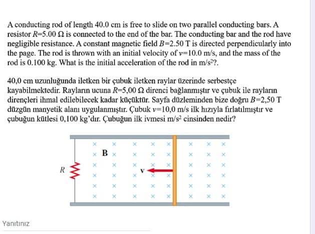 A conducting rod of length 40.0 cm is free to slide on two parallel conducting bars. A
resistor R=5.00 2 is connected to the end of the bar. The conducting bar and the rod have
negligible resistance. A constant magnetic field B=2.50 T is directed perpendicularly into
the page. The rod is thrown with an initial velocity of v=10.0 m/s, and the mass of the
rod is 0.100 kg. What is the initial acceleration of the rod in m/s2?.
40,0 cm uzunluğunda iletken bir çubuk iletken raylar üzerinde serbestçe
kayabilmektedir. Rayların ucuna R=5,00 2 direnci bağlanmıştır ve çubuk ile rayların
dirençleri ihmal edilebilecek kadar küçüktür. Sayfa düzleminden bize doğru B=2,50 T
düzgün manyetik alanı uygulanmıştır. Çubuk v=10,0 m/s ilk hızıyla fırlatılmıştır ve
çubuğun kütlesi 0,100 kg'dır. Çubuğun ilk ivmesi m/s? cinsinden nedir?
х В х
R
V
Yanıtınız
X x
