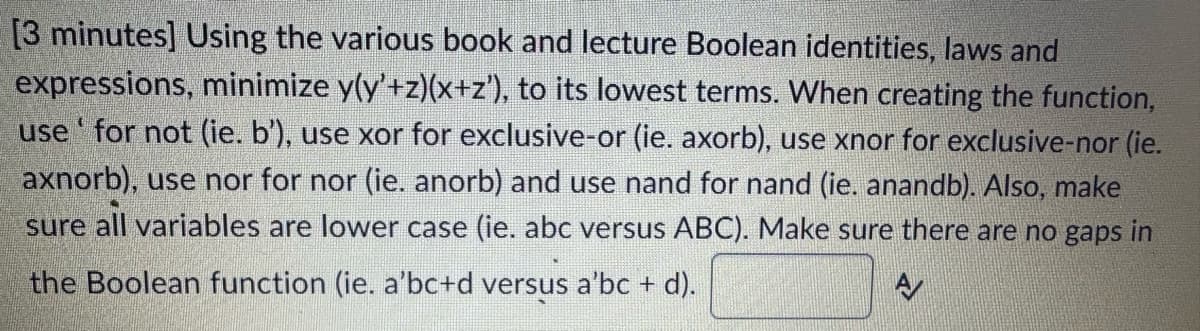 [3 minutes] Using the various book and lecture Boolean identities, laws and
expressions, minimize y(y’+z)(x+z'), to its lowest terms. When creating the function,
use' for not (ie. b'), use xor for exclusive-or (ie. axorb), use xnor for exclusive-nor (ie.
axnorb), use nor for nor (ie. anorb) and use nand for nand (ie. anandb). Also, make
sure all variables are lower case (ie. abc versus ABC). Make sure there are no gaps in
the Boolean function (ie. a'bc+d versus a'bc + d).
A