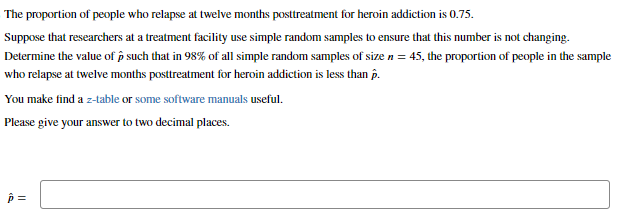 The proportion of people who relapse at twelve months posttreatment for heroin addiction is 0.75.
Suppose that researchers at a treatment facility use simple random samples to ensure that this number is not changing.
Determine the value of such that in 98% of all simple random samples of size n = 45, the proportion of people in the sample
who relapse at twelve months posttreatment for heroin addiction is less than p.
You make find a z-table or some software manuals useful.
Please give your answer to two decimal places.
p=