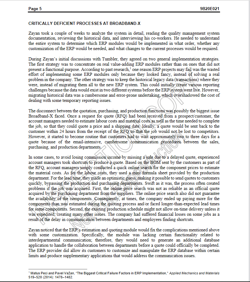 Page 5
9B20E021
CRITICALLY DEFICIENT PROCESSES AT BROADBAND-X
Zayan took a couple of weeks to analyze the system in detail, reading the quality management system
documentation, reviewing the historical data, and interviewing his co-workers. He needed to understand
the entire system to determine which ERP modules would be implemented in what order, whether any
customization of the ERP would be needed, and what changes to the current processes would be required.
During Zayan's initial discussions with Tumbler, they agreed on two general implementation strategies.
The first strategy was to concentrate on real value-adding ERP modules rather than on ones that did not
present a functional purpose. According to past research,' one reason ERP projects may fail was the wasted
effort of implementing some ERP modules only because they looked fancy, instead of solving a real
problem in the company. The other strategy was to keep the historical legacy data (transactions) where they
were, instead of migrating them all to the new ERP system. This could initially create various reporting
challenges because the data would exist in two different systems before the ERP system went live. However,
migrating historical data was a cumbersome and error-prone undertaking, which overshadowed the cost of
dealing with some temporary reporting issues.
The disconnect between the quotation, purchasing, and production functions was possibly the biggest issue
Broadband-X faced. Once a request for quote (RFQ) had been received from a prospect/customer, the
account managers needed to estimate labour costs and material costs as well as the time needed to complete
the job, so that they could quote a price and a shipping date. Ideally, a quote would be sent back to the
customer within 24 hours from the receipt of the RFQ so that the job would not be lost to competitors.
However, it started to become routine that customers had to wait approximately two to three days for a
quote because of the email-intensive, cumbersome communication procedures between the sales,
purchasing, and production departments.
In some cases, to avoid losing commission income by missing a sale due to a delayed quote, experienced
account managers took shortcuts to produce a quote. Based on the BOM sent by the customers as part of
the RFQ, account managers simply conducted a quick online search for the component prices to estimate
the material costs. As for the labour costs, they used a mini formula sheet provided by the production
department. For the lead time, they made an optimistic guess, making it possible to send quotes to customers
quickly, bypassing the production and purchasing departments. Swift as it was, the process often created
problems if the job was acquired. First, the online price search was not as reliable as an official quote
acquired by the purchasing department from the suppliers. The online price search also did not guarantee
the availability of the components. Consequently, at times, the company ended up paying more for the
components than was estimated during the quoting process and/or faced longer-than-expected lead times
for some components. Second, the existing production schedule might not allow on-time delivery unless it
was expedited, creating many other issues. The company had suffered financial losses on some jobs as a
result of the delay in communication between departments and employees finding shortcuts.
actior
Zayan noticed that the ERP's estimation and quoting module would fix the complications mentioned above
with some customization. Specifically, the module was lacking certain functionality related to
interdepartmental communication; therefore, they would need to generate an additional database
application to handle the collaboration between departments before a quote could officially be completed.
The ERP provider did allow its customers to customize and manipulate the ERP database within certain
limits and produce supplementary applications that would address the communication issues.
'Matus Peci and Pavel Važan, "The Biggest Critical Failure Factors in ERP Implementation," Applied Mechanics and Materials
519-520 (2014): 1478–1482.
