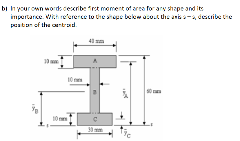 b) In your own words describe first moment of area for any shape and its
importance. With reference to the shape below about the axis s - s, describe the
position of the centroid.
40 mm
10 mm
A
10 mm
60 mm
10 mm
30 mm
