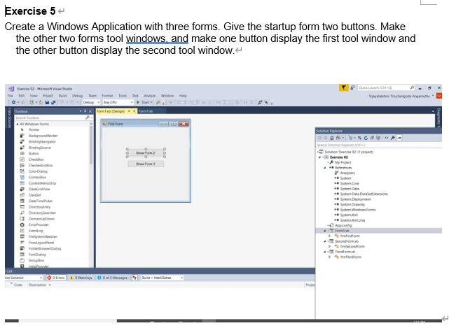 Exercise 5
Create a Windows Application with three forms. Give the startup form two buttons. Make
the other two forms tool windows, and make one button display the first tool window and
the other button display the second tool window.
Quia Lanch Ca-a
Eerce 2-Mioroso Viual Studio
rect Buld Detug Team Pormat Toon
a Window
Vyalaksi tinchengode Angamu
Deug CU
fomt De
Fomt
A Windows Foms
Fst Form
Sclution Explore
BackgroundWarker
Bindingavignr
Search
Soluton tece pct
tede
y Project
bxploer
Bindingioure
Showfom2
Shofom
E Owei
* ColorDialog
S Com
Conteemderip
SytenCore
StemDate
SytemData Daaietttereion
SyntemDeet
*SytenDring
Syntem Windowlom
Syten
Datarivie
Datalet
Dut e
9 Dretyty
P Drenaryeacher
O DomainpDoen
O rovide
E etog
E Faiytenncher
* Syntemmling
Apponta
lom
o
Secondlorm
econdfor
lowiayoutenel
E f oalog
a fe g
tom
OEnon Waings0 o2 Meages
uld - Inteliserae
ie Solution
Desoton
