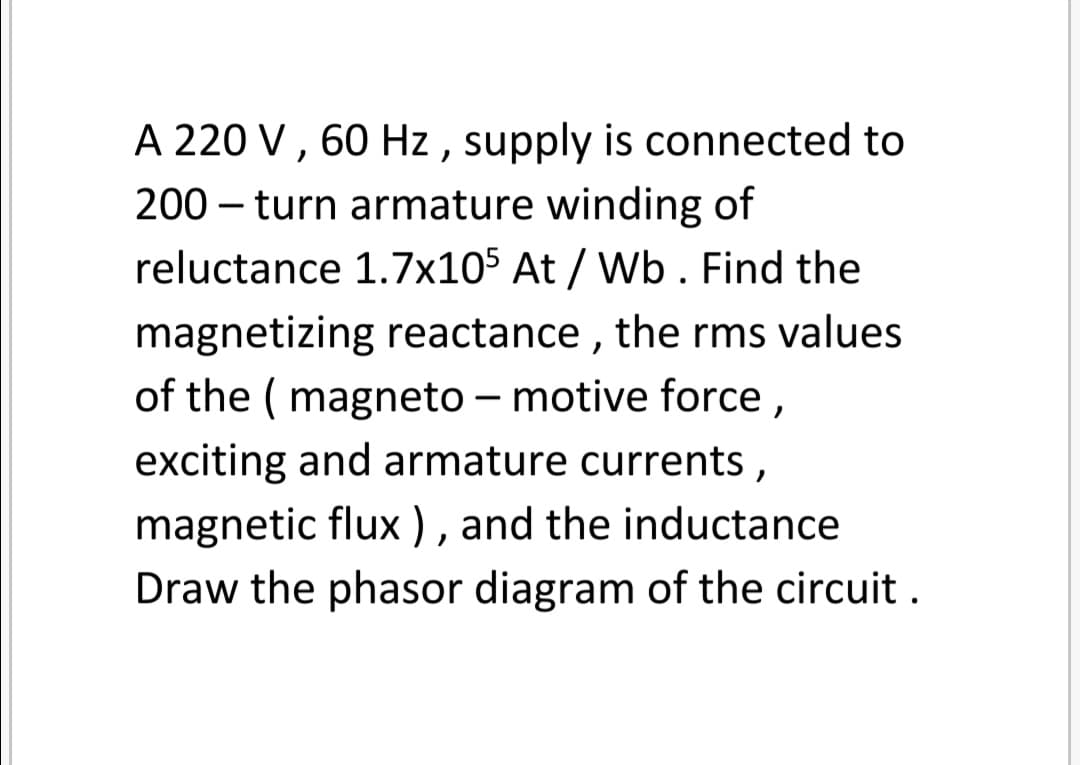 A 220 V, 60 Hz , supply is connected to
200 – turn armature winding of
reluctance 1.7x105 At / Wb . Find the
magnetizing reactance , the rms values
of the ( magneto – motive force,
exciting and armature currents,
magnetic flux ), and the inductance
Draw the phasor diagram of the circuit .
