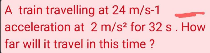 A train travelling at 24 m/s-1
acceleration at 2 m/s² for 32 s. How
far will it travel in this time?