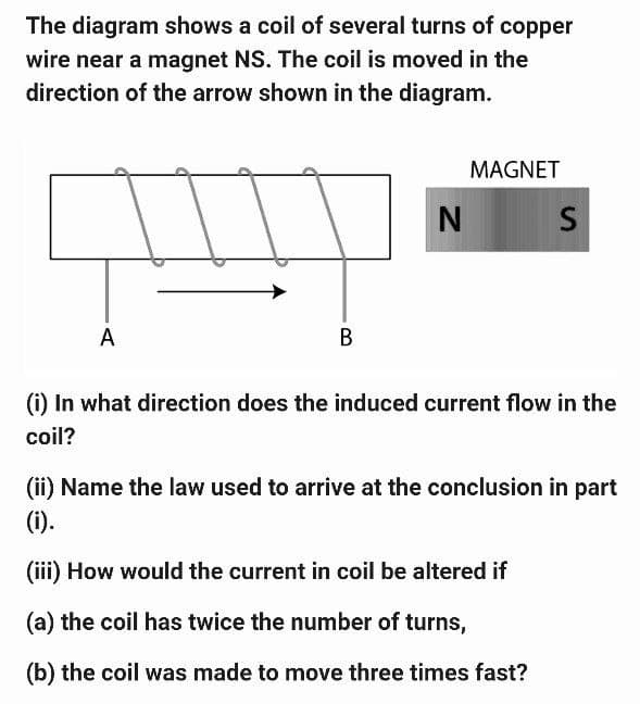 The diagram shows a coil of several turns of copper
wire near a magnet NS. The coil is moved in the
direction of the arrow shown in the diagram.
A
B
N
MAGNET
S
(i) In what direction does the induced current flow in the
coil?
(ii) Name the law used to arrive at the conclusion in part
(i).
(iii) How would the current in coil be altered if
(a) the coil has twice the number of turns,
(b) the coil was made to move three times fast?