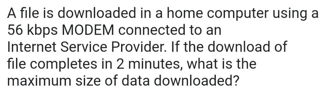 A file is downloaded in a home computer using a
56 kbps MODEM connected to an
Internet Service Provider. If the download of
file completes in 2 minutes, what is the
maximum size of data downloaded?