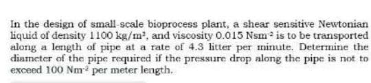 In the design of small scale bioprocess plant, a shear sensitive Newtonian
liquid of density 1100 kg/m2, and viscosity 0.015 Nsm? is to be transported
along a length of pipe at a rate of 4.3 litter per minute. Determine the
diameter of the pipe required if the pressure drop along the pipe is not to
exceed 100 Nm per meter length.
