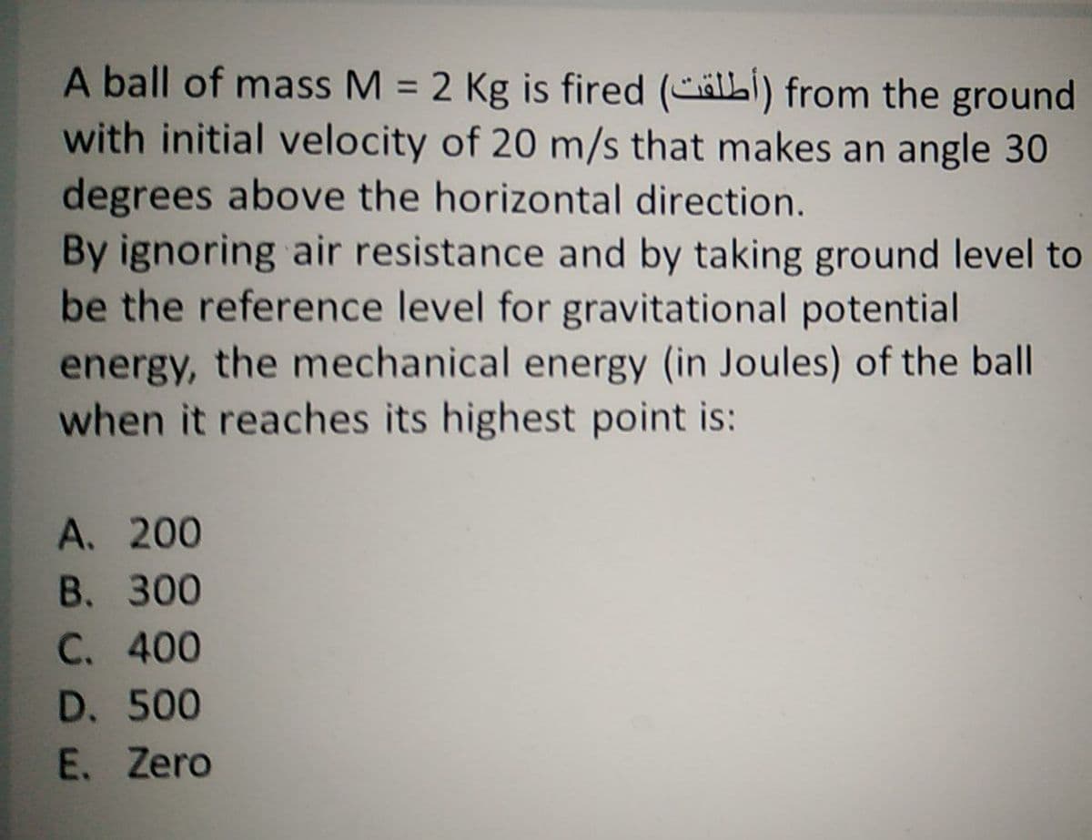 A ball of mass M = 2 Kg is fired (älLI) from the ground
with initial velocity of 20 m/s that makes an angle 30
degrees above the horizontal direction.
By ignoring air resistance and by taking ground level to
be the reference level for gravitational potential
energy, the mechanical energy (in Joules) of the ball
when it reaches its highest point is:
A. 200
B. 300
C. 400
D. 500
E. Zero
