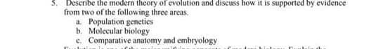 Describe the modern theory of evolution and discuss how it is supported by evidence
from two of the following three areas.
a. Population geneties
b. Molecular biology
c. Comparative anatomy and embryology
