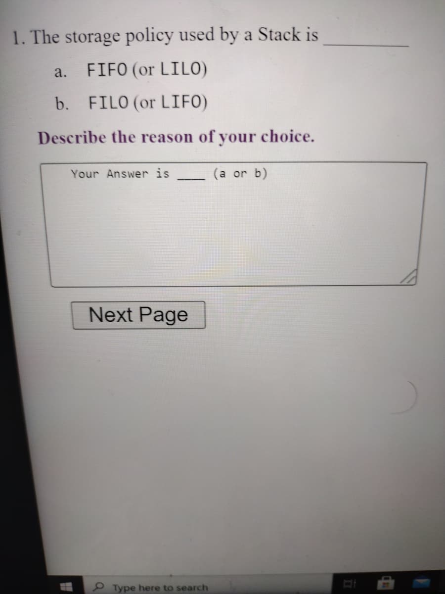 1. The storage policy used by a Stack is
a.
FIFO (or LILO)
b. FILO (or LIFO)
Describe the reason of your choice.
Your Answer is
(a or b)
Next Page
Type here to search

