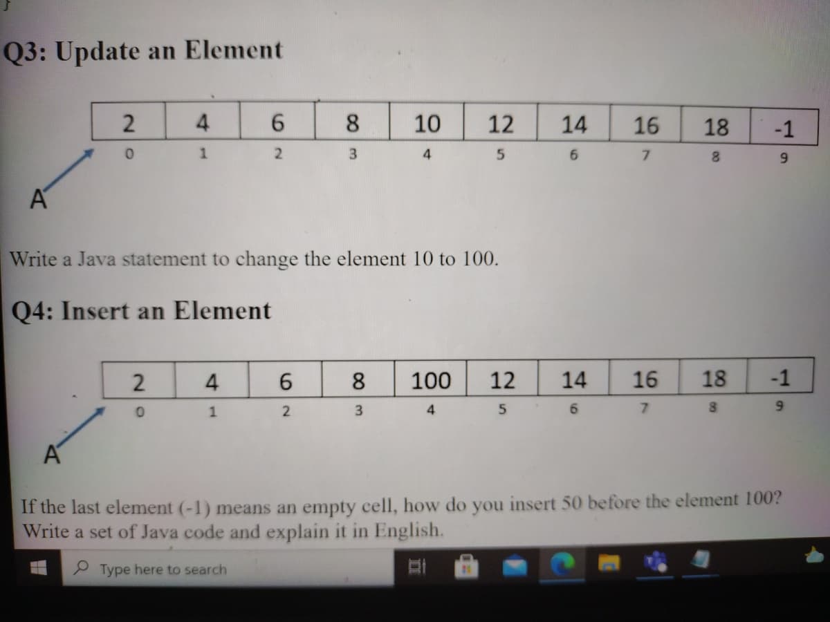 Q3: Update an Element
8.
10
12
14
16
18
4
7.
8.
6.
Write a Java statement to change the element 10 to 100.
Q4: Insert an Element
2
4
8.
100
12
14
16
18
-1
3
6.
7.
80
If the last element (-1) means an empty cell, how do you insert 50 before the element 100?
Write a set of Java code and explain it in English.
P Type here to search
1.
00
62
41
