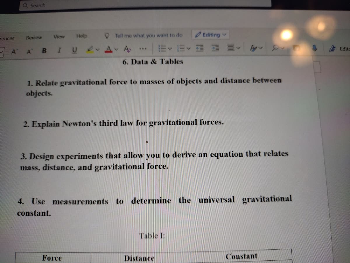 Q Search
View
Help
Tell me what you want to do
Editing v
rences
Review
IU
A
m、而、
国 三
Edito
..
A
AT
6. Data & Tables
1. Relate gravitational force to masses of objects and distance between
objects.
2. Explain Newton's third law for gravitational forces.
3. Design experiments that allow you to derive an equation that relates
mass, distance, and gravitational force.
4. Use measurements to determine the universal gravitational
constant.
Table I:
Force
Distance
Constant
